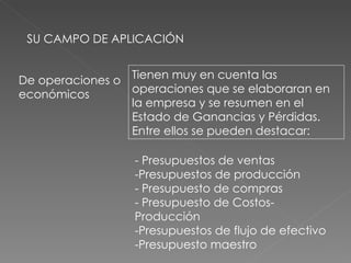 SU CAMPO DE APLICACIÓN De operaciones o económicos Tienen muy en cuenta las operaciones que se elaboraran en la empresa y se resumen en el Estado de Ganancias y Pérdidas. Entre ellos se pueden destacar: - Presupuestos de ventas -Presupuestos de producción - Presupuesto de compras - Presupuesto de Costos- Producción -Presupuestos de flujo de efectivo -Presupuesto maestro 
