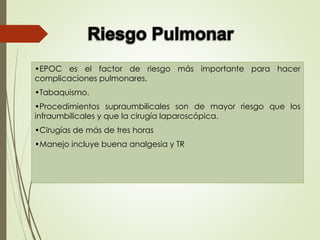 •EPOC es el factor de riesgo más importante para hacer
complicaciones pulmonares.
•Tabaquismo.
•Procedimientos supraumbilicales son de mayor riesgo que los
infraumbilicales y que la cirugía laparoscópica.
•Cirugías de más de tres horas
•Manejo incluye buena analgesia y TR
 