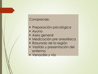 Comprende:
 Preparación psicológica
 Ayuno
 Aseo general
 Medicación pre anestésica
 Rasurado de la región
 Vestido y presentación del
enfermo
 Venoclísis y vía
 