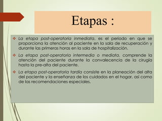 Etapas :
 La etapa post-operatoria inmediata, es el periodo en que se
proporciona la atención al paciente en la sala de recuperación y
durante las primeras horas en la sala de hospitalización.
 La etapa post-operatoria intermedia o mediata, comprende la
atención del paciente durante la convalecencia de la cirugía
hasta la pre-alta del paciente.
 La etapa post-operatoria tardía consiste en la planeación del alta
del paciente y la enseñanza de los cuidados en el hogar, así como
de las recomendaciones especiales.
 