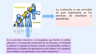 La evaluación es una actividad
de gran importancia en los
procesos de enseñanza y
aprendizaje
Es la actividad valorativa e investigadora, que facilita el cambio
educativo y el desarrollo profesional de los docentes, su finalidad
es adecuar o reajustar el sistema escolar a las demandas sociales y
educativas, su ámbito de aplicación no solo abarca a los alumnos,
sino también a los profesores y los centros educativos.
 