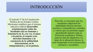 INTRODUCCIÓN
El artículo 3º de la Constitución
Política de los Estados Unidos
Mexicanos establece que el sistema
educativo deberá desarrollar
armónicamente todas las
facultades del ser humano y
fomentará en él, a la vez, el amor
a la patria, el respeto a los
derechos humanos y la
conciencia de la solidaridad
internacional, en la
independencia y en la justicia.
Para ello, es necesario que los
estudiantes adquieran las
habilidades básicas (lectura,
escritura y matemáticas), actitudes
y valores que les permitan seguir
aprendiendo durante toda su
formación académica. Dichos
aspectos han de adquirirse a lo
largo de la educación básica, la
cual comprende el nivel preescolar,
primaria y secundaria.
 