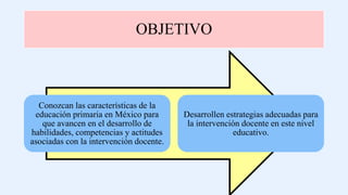 OBJETIVO
Conozcan las características de la
educación primaria en México para
que avancen en el desarrollo de
habilidades, competencias y actitudes
asociadas con la intervención docente.
Desarrollen estrategias adecuadas para
la intervención docente en este nivel
educativo.
 