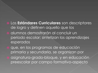 Los Estándares Curriculares son descriptores
de logro y definen aquello que los
 alumnos demostrarán al concluir un
periodo escolar; sintetizan los aprendizajes
esperados
 que, en los programas de educación
primaria y secundaria, se organizan por
 asignatura-grado-bloque, y en educación
preescolar por campo formativo-aspecto


 