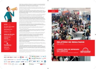 “O alto número de visitantes foi reforçado por sua qualidade, com muitos tomadores de
decisão, empresários prontos para investir, o que refletiu no valor em negócios gerados
em sete dias de feira”. Klaus Tiedemann, Presidente da Afeigraf.
“The high number of visitors — from Brazil, Latin America, and around the world — was
reinforced by the quality of these people, with many decision-makers and entrepreneurs ready to
invest, which was reflected in the value of the business generated in the seven days of the fair”.
Klaus Tiedemann, President of Afeigraf.
“A ExpoPrint é a feira mais importante da nossa indústria na América e reafirmou sua
importância, trazendo otimismo ao mercado. A Agfa tem muito a comemorar (...) fechamos
bons negócios com o software e também com nossa impressão inkjet”. Eduardo Sousa,
Gerente de Marketing da Agfa.
“ExpoPrint is our industry`s most important fair in the Americas, and we reaffirmed its importance,
bringing optimism to the market. Agfa has a lot to celebrate (...) we did good business with the
software and also with our inkjet printing.” Eduardo Sousa, Marketing Manager Agfa.
“Para a Roland foi muito importante, pois como temos diversos equipamentos, como
a linha UV, é importante mostrar ao maior número possível de pessoas e mercados
diferentes. E a ExpoPrint dá essa oportunidade. Assim, a ExpoPrint foi muito boa, pois
trouxe uma boa carteira de clientes para nós”. Wilians Lotti, Gerente de Produtos Roland.
“For Roland it was very important. Since we have diverse equipment, such as the UV line, it is
important to show to the greatest possible number of people and different markets. ExpoPrint
provides this opportunity. Therefore, ExpoPrint was very good as it brought us a good customer
base”. Wilians Lotti, Product Manager Roland.
“Foi uma boa surpresa. Tivemos uma surpresa com relação à qualidade do público,
muitos tomadores de decisão, pessoas realmente interessadas em entender os produtos
que trouxemos para a ExpoPrint”. Danilo Ribeiro, Mimaki.
“It was a pleasant surprise. We were surprised in relation to the quality of the public, many
decision-makers, people really interested in understanding the products we brought to
ExpoPrint”. Danilo Ribeiro, Mimaki.
“... a ExpoPrint surpreendeu, com grande movimento, muitos visitantes interessados em
conhecer a nova KBA, um trabalho que estamos fazendo há alguns anos”. Luiz Cesar
Dutra, Diretor Geral da KBA Brasil.
“...ExpoPrint surprised, with big movement, many visitors interested in getting to know the new
KBA, a job that we have been doing for some few years”. Luiz Cesar Dutra, CEO KBA Brasil.
“Tivemos uma surpresa incrível em relação ao número de visitantes; uma grande
quantidade e qualidade que nos surpreendeu, com muitos clientes tomadores de
decisão”. Cristina Barros, Key Account Manager da SunChemical.
“We were incredibly surprised at the number of visitors. The large number and the quality
surprised us; among the clients there were many decision-makers”. Cristina Barros, Key Account
Manager SunChemical.
“A ExpoPrint foi bem proveitosa. A feira apresenta bastante tecnologia e novidades.
Aqui há o que tem de melhor. A expectativa foi superada, gostei muito”. Saulo Lemos de
Andrade, visitante de Curitiba (PR).
“ExpoPrint was very fruitful. The show features plenty of technology and new features. Here you
have the best that is on offer. The expectation was exceeded, I really enjoyed it”. Saulo Lemos de
Andrade, visitor.
“Tive a melhor impressão possível. Tudo o que você precisa no mundo gráfico,
equipamentos e acessórios você encontra aqui. Novidades, lançamentos, complementos
para nosso trabalho no Rio, tudo encontrei aqui. Valeu a pena a viagem, precisamos de
dois dias para ver tudo o que a ExpoPrint apresenta”. Augusto Camilo, visitante do Rio de
Janeiro (RJ).
“I got the best possible impression. Everything you need in the printing world, screen printing,
equipment, and accessories, here you find it. New features, releases, additions to our work in Rio,
I found everything here. The trip was worth it because we needed two days to see everything on
offer at ExpoPrint”. Augusto Camilo, visitor.
APOIOINTERNACIONAL | INTERNATIONALSUPPORT | APOYOINTERNATIONAL
REALIZAÇÃO | REALIZATION | REALIZACIÓN ORGANIZAÇÃOEPROMOÇÃO | ORGANIZATIONANDPROMOTION | ORGANIZACIÓNYPROMOCIÓN
APOIOENTIDADES | ENTITIESSUPPORT | APOYOENTIDADSASSOCIADOSAFEIGRAF | AFEIGRAFMEMBERS | ASOCIADOSAFEIGRAF
ASSOCIAÇÃO BRASILEIRA DA INDÚSTRIA DE
FORMULÁRIOS, DOCUMENTOS E GERENCIAMENTO
DA INFORMAÇÃO
RELATÓRIO DE RESULTADOS
SET/2015
A MAIOR FEIRA DE IMPRESSÃO
DAS AMÉRICAS
THE LARGEST PRINTING EXHIBITION IN AMERICAS
FINAL REPORT
RESERVE SUA ÁREA AGORA:
BOOK YOUR BOOTH RIGHT NOW:
SANDRA KEESE
Tel: +55 11 4013-7979
sandra@apsfeiras.com.br
INTERNATIONAL SALES:
HEBERTO PACHON
www.mediabiznes.com
info@mediabiznes.com
+1 305 979 6116
USA SALES:
RAW SPACE:
US$ 199.00M2
+ 17% FEE
SHELL SCHEME / SPECIAL ASSEMBLY:
US$ 269.00M2
+ 17% FEE
START-UP (FROM 6 TO 12M2):
US$ 261.00M2
+ 17% FEE
CONVERSION: 1M2
= 10.8FT2
 