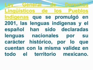 Ley    General    de   Derechos
Lingüísticos de los Pueblos
Indígenas que se promulgó en
2001, las lenguas indígenas y el
español han sido declaradas
lenguas nacionales por su
carácter histórico, por lo que
cuentan con la misma validez en
todo el territorio mexicano.
 