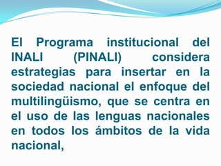 El Programa institucional del
INALI      (PINALI)    considera
estrategias para insertar en la
sociedad nacional el enfoque del
multilingüismo, que se centra en
el uso de las lenguas nacionales
en todos los ámbitos de la vida
nacional,
 