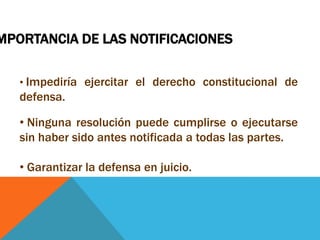 MPORTANCIA DE LAS NOTIFICACIONES

   • Impediría ejercitar el derecho constitucional de
   defensa.

   • Ninguna resolución puede cumplirse o ejecutarse
   sin haber sido antes notificada a todas las partes.

   • Garantizar la defensa en juicio.
 