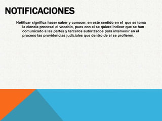 NOTIFICACIONES
  Notificar significa hacer saber y conocer, en este sentido en el que se toma
     la ciencia procesal el vocablo, pues con el se quiere indicar que se han
     comunicado a las partes y terceros autorizados para intervenir en el
     proceso las providencias judiciales que dentro de el se profieren.
 