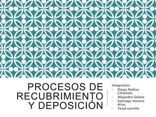 PROCESOS DE
RECUBRIMIENTO
Y DEPOSICIÓN
Integrantes:
• Diego Andres
Cifuentes
• Alejandro Solano
• Santiago moreno
Arias
• Yesid carreño
 