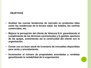OBJETIVOS



• Analizar las nuevas tendencias de mercado en productos tales
  como las residencias de la tercera edad, los hoteles, los centros
  comerciales, etc.

• Mejorar la percepción del cliente de Velacorp S.A. garantizando el
  cumplimiento de los términos contractuales y la gestión oportuna
  de las quejas, aumentando así la continuidad del cliente con la
  organización.

• Contar con un buen stock de inventario de inmuebles disponibles
  para venta y arrendamiento.

• Incrementar el número de propiedades arrendadas y vendidas
  garantizando la rentabilidad de la organización
 
