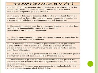 M A T R I Z FO D A D E C O N S T R U C T O R A I N M
    FORTALEZAS (F)                                 DEB
1. Un buen Manejo de inventarios facilita a la    1. Desperd
inmobiliaria tener la información de una          del bloque
manera rápida y oportuna.                         aumentan

2. Poseer bienes inmuebles de calidad brinda      2. Falta de
seguridad a los clientes y por consiguiente se    procesos d
evitara posibles reclamos en el futuro.           producción


3 Cumplimiento en la entrega oportuna de los      3. Velacorp
pedidos inmobiliarios y de los de                 traslado de
prefabricación hormigón.                          necesita co


                                                  4. La falta
4. Refinanciamiento de deudas para controlar la
                                                  el cambio d
morosidad de los clientes .
                                                  crea confu
5. La venta de nuestros productos a precios
accesibles en relación con la competencia         5. Falta de
proporciona un mayor grado de preferencia         nuevos.
con los clientes.

6. La cantidad de personal es el adecuado para
                                                  6. Pocos pl
cumplir con el manual de Funciones.

7. Modernas y amplias instalaciones para la        7. baja inv
comodidad tanto de trabajadores como para         conciencia
los clientes.                                     nuevos cam
8. Velacorp tiene un parametro saludable de       8. Un 10%
endeudamiento del 23,90%.                         se encuent
 