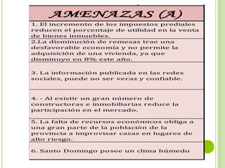 se encuentrar deterioradas por el clima.

 (O)             AMENAZAS (A)
 IDUVI      1. El incremento de los impuestos prediales
  e         reducen el porcentaje de utilidad en la venta
            de bienes inmuebles.
            2.La disminución de remesas trae una
 on más
            desfavorable economía y no permite la
% en el
            adquisición de una vivienda, ya que
            disminuyo en 8% este año.


 ermite     3. La información publicada en las redes
            sociales, puede no ser veraz y confiable.


 ite que
            4. - Al existir un gran número de
 cios vía
            constructoras e inmobiliarias reduce la
 o del
            participación en el mercado.

            5. La falta de recursos económicos obliga a
 yectos     una gran parte de la población de la
 dadess     provincia a improvisar casas en lugares de
            alto riesgo.

 nes        6. Santo Domingo posee un clima húmedo
 