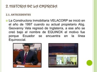 2. HISTORIA DE LA EMPRESA
2.1. ANTECEDENTES

   La Constructora Inmobiliaria VELACORP se inició en
    el año de 1997 cuando su actual propietario Abg.
    Geovanny Vela regresó de Inglaterra, a ese año se
    creó bajo el nombre de EQUINOX el motivo fue
    porque Ecuador se encuentra en la línea
    Equinoccial.
 