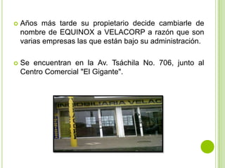   Años más tarde su propietario decide cambiarle de
    nombre de EQUINOX a VELACORP a razón que son
    varias empresas las que están bajo su administración.

   Se encuentran en la Av. Tsáchila No. 706, junto al
    Centro Comercial "El Gigante".
 