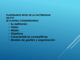 PLANTEAMOS NIVEL DE LA FACTIBILIDAD
UN PCT
SE PLANTEA CONSIDERANDO:
• Su definición
• Visión
• Misión
• Objetivos
• Características competitivas
• Modelo de gestión y organización
 