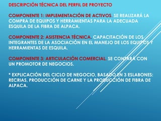 DESCRIPCIÓN TÉCNICA DEL PERFIL DE PROYECTO
COMPONENTE 1: IMPLEMENTACIÓN DE ACTIVOS. SE REALIZARÁ LA
COMPRA DE EQUIPOS Y HERRAMIENTAS PARA LA ADECUADA
ESQUILA DE LA FIBRA DE ALPACA.
COMPONENTE 2: ASISTENCIA TÉCNICA. CAPACITACIÓN DE LOS
INTEGRANTES DE LA ASOCIACIÓN EN EL MANEJO DE LOS EQUIPOS Y
HERRAMIENTAS DE ESQUILA.
COMPONENTE 3: ARTICULACIÓN COMERCIAL. SE CONTARÁ CON
UN PROMOTOR DE NEGOCIOS.
* EXPLICACIÓN DEL CICLO DE NEGOCIO, BASADO EN 3 ESLABONES:
RECRIAS, PRODUCCIÓN DE CARNE Y LA PRODUCCIÓN DE FIBRA DE
ALPACA.
 