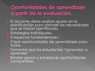  El docente debe realizar ajustes en la
planificación para atender las necesidades
que se hayan identificado.
 Estrategias individuales.
 3 Aspectos fundamentales :
 Crear oportunidades de aprendizajes para
todos.
 Fomentar que los estudiantes “aprendan a
aprender”
 Brindar apoyo y establecer oportunidades
compartidas.
 