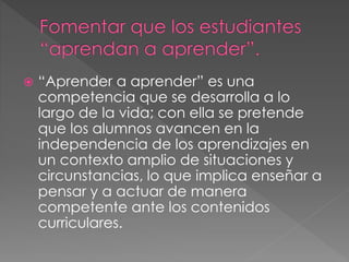  “Aprender a aprender” es una
competencia que se desarrolla a lo
largo de la vida; con ella se pretende
que los alumnos avancen en la
independencia de los aprendizajes en
un contexto amplio de situaciones y
circunstancias, lo que implica enseñar a
pensar y a actuar de manera
competente ante los contenidos
curriculares.
 