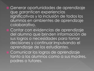  Generar oportunidades de aprendizaje
que garanticen experiencias
significativas y la inclusión de todos los
alumnos en ambientes de aprendizaje
colaborativo.
 Contar con evidencias de aprendizaje
del alumno que brinden información de
sus logros o necesidades para tomar
decisiones y continuar impulsando el
aprendizaje de los estudiantes.
 Comunicar los logros de aprendizaje
tanto a los alumnos como a sus madres,
padres o tutores.
 