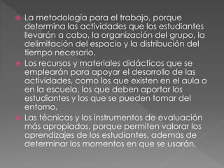  La metodología para el trabajo, porque
determina las actividades que los estudiantes
llevarán a cabo, la organización del grupo, la
delimitación del espacio y la distribución del
tiempo necesario.
 Los recursos y materiales didácticos que se
emplearán para apoyar el desarrollo de las
actividades, como los que existen en el aula o
en la escuela, los que deben aportar los
estudiantes y los que se pueden tomar del
entorno.
 Las técnicas y los instrumentos de evaluación
más apropiados, porque permiten valorar los
aprendizajes de los estudiantes, además de
determinar los momentos en que se usarán.
 
