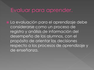  La evaluación para el aprendizaje debe
considerarse como un proceso de
registro y análisis de información del
desempeño de los alumnos, con el
propósito de orientar las decisiones
respecto a los procesos de aprendizaje y
de enseñanza.
 
