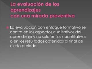  La evaluación con enfoque formativo se
centra en los aspectos cualitativos del
aprendizaje y no sólo en los cuantitativos
o en los resultados obtenidos al final de
cierto periodo.
 