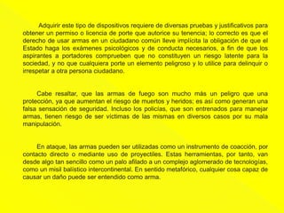 Adquirir este tipo de dispositivos requiere de diversas pruebas y justificativos para
obtener un permiso o licencia de porte que autorice su tenencia; lo correcto es que el
derecho de usar armas en un ciudadano común lleve implícita la obligación de que el
Estado haga los exámenes psicológicos y de conducta necesarios, a fin de que los
aspirantes a portadores comprueben que no constituyen un riesgo latente para la
sociedad, y no que cualquiera porte un elemento peligroso y lo utilice para delinquir o
irrespetar a otra persona ciudadano.
Cabe resaltar, que las armas de fuego son mucho más un peligro que una
protección, ya que aumentan el riesgo de muertos y heridos; es así como generan una
falsa sensación de seguridad. Incluso los policías, que son entrenados para manejar
armas, tienen riesgo de ser víctimas de las mismas en diversos casos por su mala
manipulación.
En ataque, las armas pueden ser utilizadas como un instrumento de coacción, por
contacto directo o mediante uso de proyectiles. Estas herramientas, por tanto, van
desde algo tan sencillo como un palo afilado a un complejo aglomerado de tecnologías,
como un misil balístico intercontinental. En sentido metafórico, cualquier cosa capaz de
causar un daño puede ser entendido como arma.
 