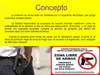 Concepto
La portación de armas debe ser habilitada por un organismo del Estado, que otorga
el permiso correspondiente.
La entidad responsable se encargará de analizar diversas cuestiones, como los
antecedentes de la persona, el tipo de arma que desea portar, entre otros. y, en caso de
brindar una respuesta favorable, otorgará un permiso de portación que deberá ser
renovado cada una cierta cantidad de tiempo.
Cuando la persona porta armas sin contar con la habilitación estatal, incurrirá en el
delito de portación ilegal de arma de fuego que, de acuerdo a la legislación, será castigado
de diferentes maneras.
 