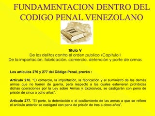 Titulo V
De los delitos contra el orden publico /Capitulo I
De la importación, fabricación, comercio, detención y porte de armas
Los artículos 276 y 277 del Código Penal, prevén :
Artículo 276. “El comercio, la importación, la fabricación y el suministro de las demás
armas que no fueren de guerra, pero respecto a las cuales estuvieren prohibidas
dichas operaciones por la Ley sobre Armas y Explosivos, se castigarán con pena de
prisión de cinco a ocho años”.
Artículo 277. ”El porte, la detentación o el ocultamiento de las armas a que se refiere
el artículo anterior se castigará con pena de prisión de tres a cinco años”.
 