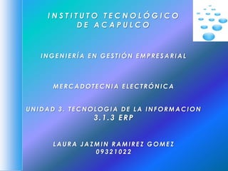 INSTITUTO TECNOLÓGICO
          DE ACAPULCO



   INGENIERÍA EN GESTIÓN EMPRESARIAL



     MERCADOTECNIA ELECTRÓNICA


UNIDAD 3. TECNOLOGIA DE LA INFORMACION
               3.1.3 ERP


     LAURA JAZMIN RAMIREZ GOMEZ
              09321022
 