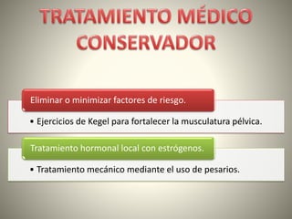 • Ejercicios de Kegel para fortalecer la musculatura pélvica.
Eliminar o minimizar factores de riesgo.
• Tratamiento mecánico mediante el uso de pesarios.
Tratamiento hormonal local con estrógenos.
 