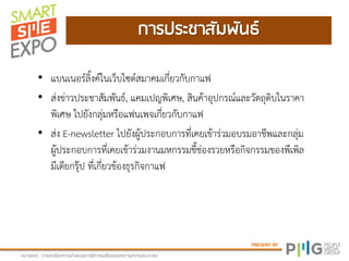 PRESENT BY
กายปยะชาสัภฝันธ์
หภามเหตุ : ยามละเอีมดกายนาเสนออาจภีกายเปลี่มนแปลงตาภควาภเหภาะสภ
• แบนเนอร์ลิ้งค์ในเว็บไซต์สมาคมเกี่ยวกับกาแฟ
• ส่งข่าวประชาสัมพันธ์, แคมเปญพิเศษ, สินค้าอุปกรณ์และวัตถุดิบในราคา
พิเศษ ไปยังกลุ่มหรือแฟนเพจเกี่ยวกับกาแฟ
• ส่ง E-newsletter ไปยังผู้ประกอบการที่เคยเข้าร่วมอบรมอาชีพและกลุ่ม
ผู้ประกอบการที่เคยเข้าร่วมงานมหกรรมชี้ช่องรวยหรือกิจกรรมของพีเพิล
มีเดียกรุ๊ป ที่เกี่ยวข้องธุรกิจกาแฟ
 