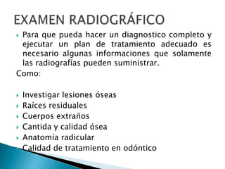  Para que pueda hacer un diagnostico completo y
ejecutar un plan de tratamiento adecuado es
necesario algunas informaciones que solamente
las radiografías pueden suministrar.
Como:
 Investigar lesiones óseas
 Raíces residuales
 Cuerpos extraños
 Cantida y calidad ósea
 Anatomía radicular
 Calidad de tratamiento en odóntico
 