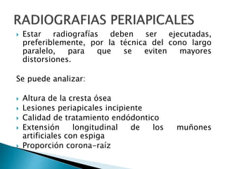  Estar radiografías deben ser ejecutadas,
preferiblemente, por la técnica del cono largo
paralelo, para que se eviten mayores
distorsiones.
Se puede analizar:
 Altura de la cresta ósea
 Lesiones periapicales incipiente
 Calidad de tratamiento endódontico
 Extensión longitudinal de los muñones
artificiales con espiga
 Proporción corona-raíz
 