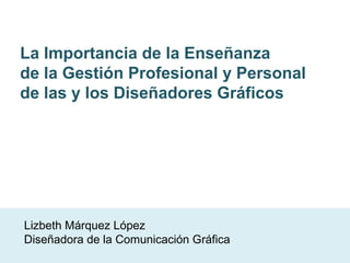 La Importancia de la Enseñanza
de la Gestión Profesional y Personal
de las y los Diseñadores Gráficos
Lizbeth Márquez López
Diseñadora de la Comunicación Gráfica
 