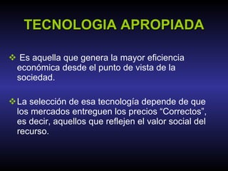 TECNOLOGIA APROPIADA Es aquella que genera la mayor eficiencia económica desde el punto de vista de la sociedad.  La selección de esa tecnología depende de que los mercados entreguen los precios “Correctos”, es decir, aquellos que reflejen el valor social del recurso. 