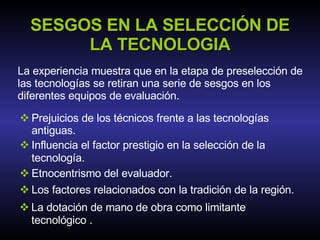 SESGOS EN LA SELECCIÓN DE LA TECNOLOGIA La experiencia muestra que en la etapa de preselección de las tecnologías se retiran una serie de sesgos en los diferentes equipos de evaluación. Prejuicios de los técnicos frente a las tecnologías antiguas. Influencia el factor prestigio en la selección de la tecnología . Etnocentrismo del evaluador. Los factores relacionados con la tradición de la región. La dotación de mano de obra como limitante tecnológico  . 
