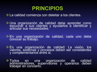 PRINCIPIOS La calidad comienza con deleitar a los clientes. Una organización de calidad debe aprender como escuchar a sus clientes y ayudarlos a identificar y articular sus necesidades. En una organización de calidad, cada uno debe conocer su trabajo. En una organización de calidad: La visión, los valores, sistemas y procesos deben ser consistentes y complementarios entre si. Todos en una organización de calidad administradores, supervisores y operarios deben trabajar en concierto. 