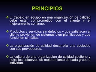 PRINCIPIOS El trabajo en equipo en una organización de calidad debe estar comprometido con el cliente y el mejoramiento continuo. Productos y servicios sin defectos y que satisfacen al cliente provienen de sistemas bien planificados y que funcionen sin fallas. La organización de calidad desarrolla una sociedad con sus proveedores. La cultura de una organización de calidad sostiene y nutre los esfuerzos de mejoramiento de cada grupo e individuo. 