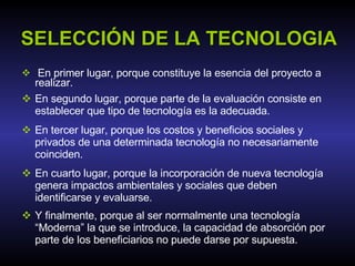SELECCIÓN DE LA TECNOLOGIA En primer lugar, porque constituye la esencia del proyecto a realizar. En segundo lugar, porque parte de la evaluación consiste en establecer que tipo de tecnología es la adecuada. En tercer lugar, porque los costos y beneficios sociales y privados de una determinada tecnología no necesariamente coinciden. En cuarto lugar, porque la incorporación de nueva tecnología genera impactos ambientales y sociales que deben identificarse y evaluarse.  Y finalmente, porque al ser normalmente una tecnología “Moderna” la que se introduce, la capacidad de absorción por parte de los beneficiarios no puede darse por supuesta. 