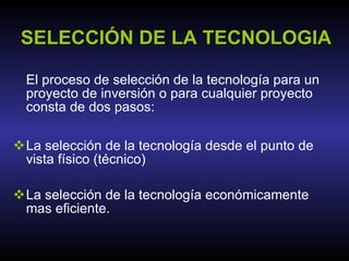 SELECCIÓN DE LA TECNOLOGIA La selección de la tecnología desde el punto de vista físico (técnico) La selección de la tecnología económicamente mas eficiente. El proceso de selección de la tecnología para un proyecto de inversión o para cualquier proyecto consta de dos pasos: 