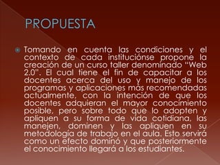 

Tomando en cuenta las condiciones y el
contexto de cada instituciónse propone la
creación de un curso taller denominado “Web
2.0”. El cual tiene el fin de capacitar a los
docentes acerca del uso y manejo de los
programas y aplicaciones más recomendadas
actualmente, con la intención de que los
docentes adquieran el mayor conocimiento
posible, pero sobre todo que lo adopten y
apliquen a su forma de vida cotidiana, las
manejen, dominen y las apliquen en su
metodología de trabajo en el aula. Esto servirá
como un efecto dominó y que posteriormente
el conocimiento llegará a los estudiantes.

 