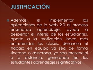 

Además,
el
implementar
las
aplicaciones de la web 2.0 al proceso
enseñanza
aprendizaje,
ayuda
a
despertar el interés de los estudiantes,
aporta a la motivación, hace más
entretenidas las clases, desarrolla el
trabajo en equipo ya sea de forma
síncrona o asíncrona, ya sea presencial
o a distancia, generando en los
estudiantes aprendizajes significativos.

 