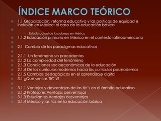 

1.1 Globalización, reforma educativa y las políticas de equidad e
inclusión en México: el caso de la educación básica






Estado actual de la pobreza en México

1.1.2 Educación primaria en México en el contexto latinoamericano




2.1 Cambio de los paradigmas educativos









2.1.1 Un fenómeno sin precedentes
2.1.2 La complejidad del fenómeno
2.1.3 Condiciones socioeconómicas de la educación
2.1.4 De los currículos modernos hacia los currículos posmodernos
2.1.5 Cambios pedagógicos en el aprendizaje digital
3.1 ¿Qué son las TIC´s?







3.1.1 Ventajas y desventajas de las tic´s en el ámbito educativo
3.1.2 Profesores Ventajas desventajas
3.1.3 Estudiantes Ventajas desventajas
3.1.4 México y las tics en la educación básica

 