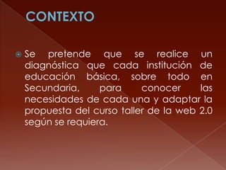 

Se pretende que se realice un
diagnóstica que cada institución de
educación básica, sobre todo en
Secundaria,
para
conocer
las
necesidades de cada una y adaptar la
propuesta del curso taller de la web 2.0
según se requiera.

 