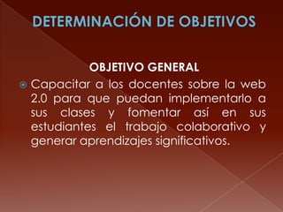 OBJETIVO GENERAL
 Capacitar a los docentes sobre la web
2.0 para que puedan implementarlo a
sus clases y fomentar así en sus
estudiantes el trabajo colaborativo y
generar aprendizajes significativos.

 
