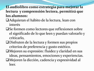 El audiolibro como estrategia para mejorar la
lectura y comprensión lectora, permitirá que
los alumnos:
Adquieran el hábito de la lectura, lean con
interés
Se formen como lectores que reflexionen sobre
el significado de lo que leen y puedan valorarlo y
criticarlo,
Disfruten de la lectura y formen sus propios
criterios de preferencia y gusto estético.
Mejoren su expresión: fluidez y claridad en sus
ideas, pensamientos, emociones y experiencias.
Mejoren la dicción, cadencia y expresividad al
leer.
 