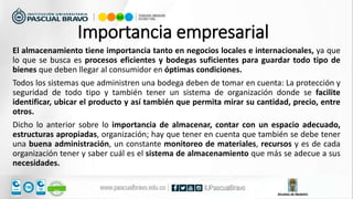 El almacenamiento tiene importancia tanto en negocios locales e internacionales, ya que
lo que se busca es procesos eficientes y bodegas suficientes para guardar todo tipo de
bienes que deben llegar al consumidor en óptimas condiciones.
Todos los sistemas que administren una bodega deben de tomar en cuenta: La protección y
seguridad de todo tipo y también tener un sistema de organización donde se facilite
identificar, ubicar el producto y así también que permita mirar su cantidad, precio, entre
otros.
Dicho lo anterior sobre lo importancia de almacenar, contar con un espacio adecuado,
estructuras apropiadas, organización; hay que tener en cuenta que también se debe tener
una buena administración, un constante monitoreo de materiales, recursos y es de cada
organización tener y saber cuál es el sistema de almacenamiento que más se adecue a sus
necesidades.
Importancia empresarial
 