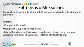 Aprovechan al máximo la altura útil de un local duplicando o triplicando su
superficie.
Ventajas:
•Montaje rápido y fácil.
•Multiplican la superficie de los locales.
•Adaptables a las necesidades concretas de cada cliente, gracias a la gran
variedad de medidas, tipos de pisos, sistemas constructivos, etc.
Entrepisos o Mezzanines
 